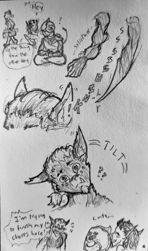 A sketch comic of Fialca, a werewolf harengon, Nomen, a skeleton-like warforged, and Salamander, a demon-like fire genasi.

Panel 1: Nomen is meditating while Fialca carries packages in the background. Salamander comes up behind Nomen and points to Fialca, whispering "Psst! Hey. Do the thing from the other day."

Panel 2 and 3: A close-up of Nomen's left arm, which is made of muscular cabling, as it shifts and shapes into a blade. The sound "ssssssssshink!" carries over into Fialca's ear, which twitches.

Panel 4: Fialca, eyes wide, tilts his head to the side like a confused dog.

Panel 5: Nomen and Salamander grin, the thought "cute..." over their heads, as Fialca blushes and shouts "I'm trying to finish my chores here!"