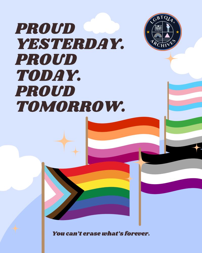 Image shows a flat sky and clouds among Pride flags (Progress, Lesbian, Ace, Aro, Trans). Sparkls are affixed near the flags. The LGBTQIA+ Archives corner is in the top right.

Text reads: Proud yesterday. Proud today. Proud tomorrow. You can't erase what's forever.