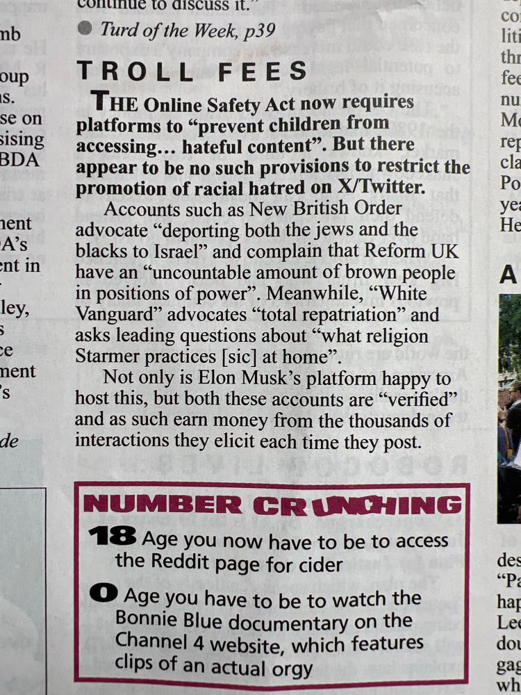 Clipping from Private Eye.

TROLL FEES
THE Online Safety Act now requires platforms to "prevent children from accessing... hateful content". But there appear to be no such provisions to restrict the promotion of racial hatred on X/Twitter.
Accounts such as New British Order advocate "deporting both the jews and the blacks to Israel" and complain that Reform UK have an "uncountable amount of brown people in positions of power".
. Meanwhile, "White
Vanguard" advocates "total repatriation" and asks leading questions about "what religion
Starmer practices [sic] at home"
Not only is Elon Musk's platform happy to host this, but both these accounts are "verified" and as such earn money from the thousands of interactions they elicit each time they post.
