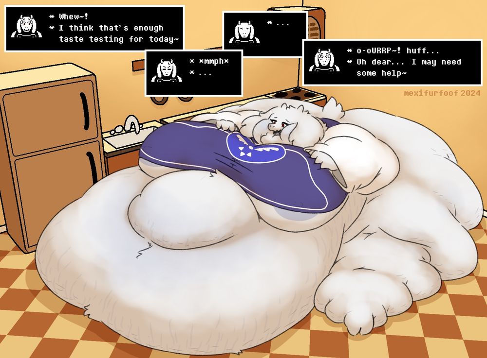 picture of a massively obese Toriel Dreemurr from the hit 2015 indie rpg game UNDERTALE(tm), she's sitting in the middle of her kitchen, her vast fatness spilling out on all directions, pinning her to the ground, especially her belly, which spreads out over a couple meters, showing signs of her blue-ish stretch marks and some cellulite, equally, her legs are covered in rolls, hardly looking like legs at all, much more resembling like a bunch of whipped cream or something, she's wearing her signature robe, but it barely fits past her giant breasts anymore, the bottom of her nipples are visible, and lastly, her face, her cheeks have become so big and chunky that not only do they half cover her eyes, but they've also kinda melted into her neck fat, giving her a strong double, maybe even triple chin...

as for dialogue, she says: "whew! i think that's enough taste testing for today", then she tries to get up but fails to do so, her expression shifts from struggling to confusion as she realizes her current state, then blushes and says: "o-oURRP~! (symbolizing a burp), huff... oh dear, i may need some help"
