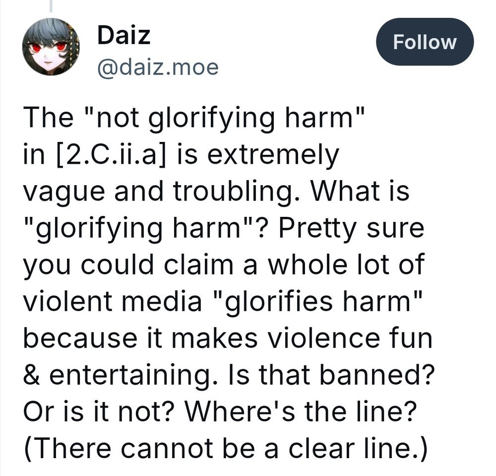 The "not glorifying harm" in [2.C.ii.a] is extremely vague and troubling. What is "glorifying harm"? Pretty sure you could claim a whole lot of violent media "glorifies harm" because it makes violence fun & entertaining. Is that banned? Or is it not? Where's the line? (There cannot be a clear line.)