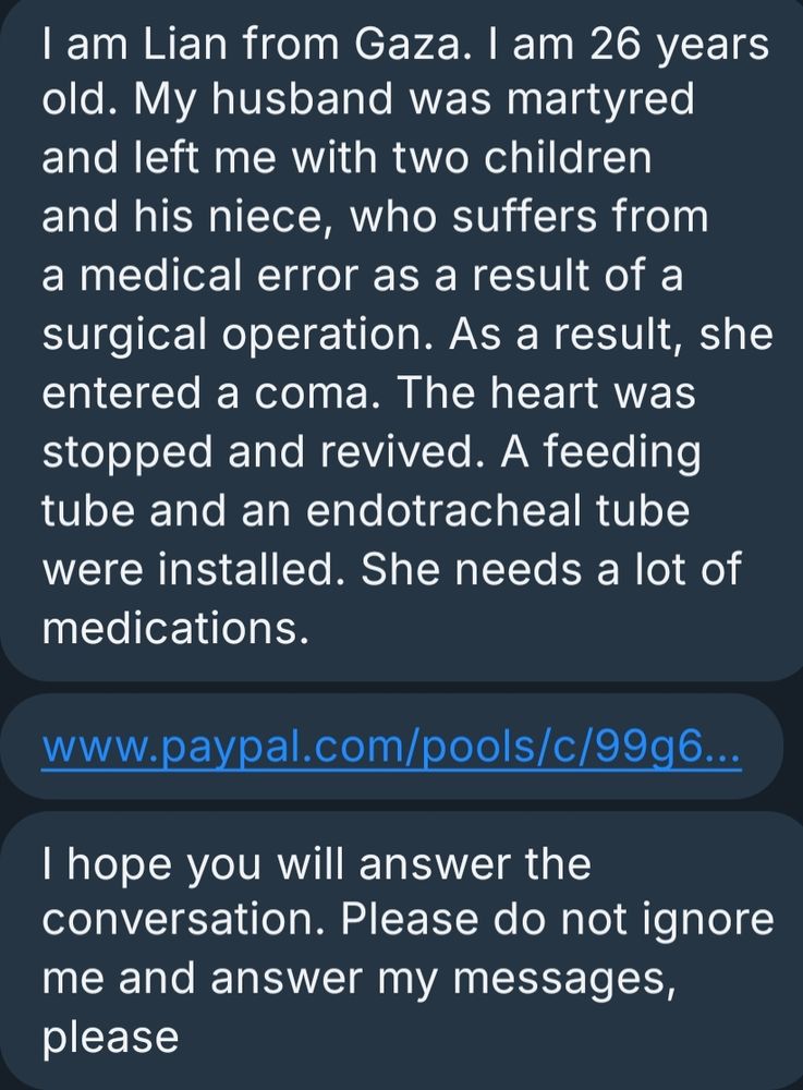 A message from a Palestinian who reached out to me talking about how she is 26 years old. She is from Gaza. Her husband was martyed due to the terrorist nation("Israel"). She has two children and her late husbands niece to look after. The niece suffers from a medical error due to a surgical operation. She was put into a coma and almost died forever. She was brought back to life but needs alot of medicine. Please support in anyway you can.