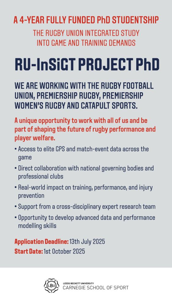 A 4-YEAR FULLY Funded PhD Studentship (The Rugby Union Integrated Study into Game and Training demands) RU-InSiGT project PhD

WE ARE WORKING WITH the Rugby Football Union, Premiership Rugby, Premiership Women’s Rugby and Catapult Sports. 
A unique opportunity to work with all of us and be part of shaping the future of rugby performance and player welfare.
• Access to elite GPS and match-event data across the game
• Direct collaboration with national governing bodies and professional clubs
• Real-world impact on training, performance, and injury prevention
• Support from a cross-disciplinary expert research team
• Opportunity to develop advanced data and performance modelling skills
Application Deadline: 13th July 2025
Start Date: 1st October 2025