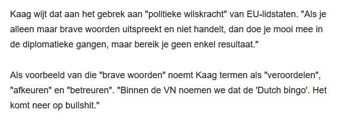 Kaag wijt dat aan het gebrek aan "politieke wilskracht" van EU-lidstaten. "Als je alleen maar brave woorden uitspreekt en niet handelt, dan doe je mooi mee in de diplomatieke gangen, maar bereik je geen enkel resultaat."

Als voorbeeld van die "brave woorden" noemt Kaag termen als "veroordelen", "afkeuren" en "betreuren". "Binnen de VN noemen we dat de 'Dutch bingo'. Het komt neer op bullshit."