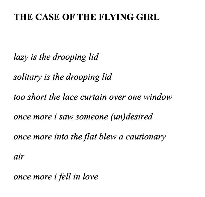 Black lettering on white background:

THE CASE OF THE FLYING GIRL

lazy is the drooping lid
solitary is the drooping lid
too short the lace curtain over one window 
once more i saw someone (un)desired
once more into the flat blew a cautionary
air
once more i fell in love