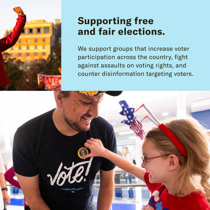 Supporting free and fair elections. We support groups that increase voter participation across the country, fight against assaults on voting rights, and counter disinformation targeting voters.