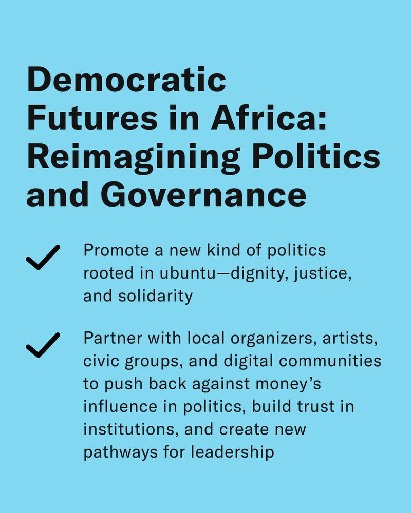 Democratic Futures in Africa: Reimagining Politics and Governance 
-Promote a new kind of politics rooted in ubuntu—dignity, justice, and solidarity 
-Partner with local organizers, artists, civic groups, and digital communities to push back against money’s influence in politics, build trust in institutions, and create new pathways for leadership