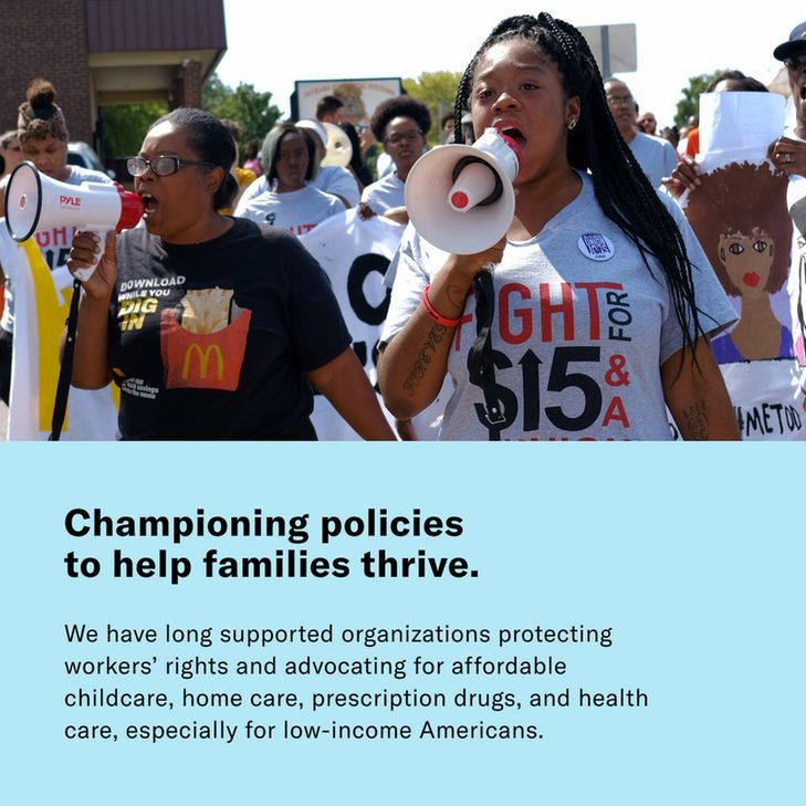 Championing policies to help families thrive. We have long supported organizations protecting workers' rights and advocating for affordable childcare, home care, prescription drugs, and health care, especially for low-income Americans.