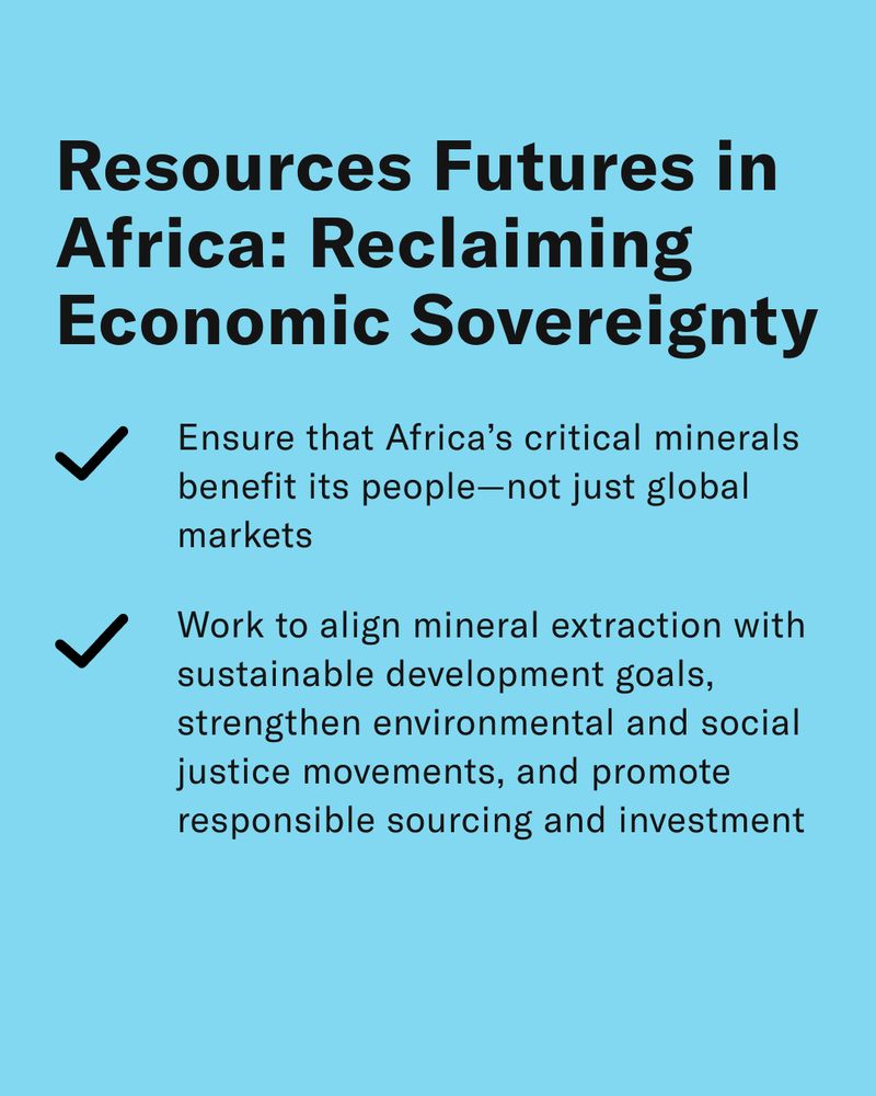 Resources Futures in Africa: Reclaiming Economic Sovereignty 
-Ensure that Africa’s critical minerals benefit its people—not just global markets 
-Work to align mineral extraction with sustainable development goals, strengthen environmental and social justice movements, and promote just and transparent resource governance