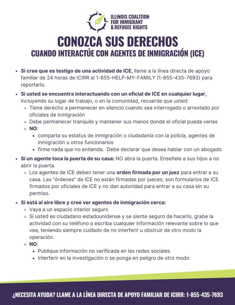 ILLINOIS COALITION
& REFUGEE RIGHTS
CONOZCA SUS DERECHOS
CUANDO INTERACTÚE CON AGENTES DE INMIGRACIÓN (ICE)
• Si cree que es testigo de una actividad de ICE, llame a la línea directa de apoyo familiar de 24 horas de ICIRR al 1-855-HELP-MY-FAMILY (1-855-435-7693) para reportarlo.
• Si usted se encuentra interactuando con un oficial de ICE en cualquier lugar, incluyendo su lugar de trabajo, o en la comunidad, recuerde que usted:
• Tiene derecho a permanecer en silencio cuando sea interrogado o arrestado por
oficiales de inmigración
• Debe permanecer tranquilo y mantener sus manos donde el oficial pueda verlas
• NO:
• comparta su estatus de inmigración o ciudadanía con la policía, agentes de inmigración u otros funcionarios
• firme nada que no entienda. Debe declarar que desea hablar con un abogado
• Si un agente toca la puerta de su casa: NO abra la puerta. Enseñele a sus hijos a no abrir la puerta.
• Los agentes de ICE deben tener una orden firmada por un juez para entrar a su casa. Las "órdenes" de ICE no están firmadas por jueces; son formularios de ICE
firmados por oficiales de ICE y no dan autoridad para entrar a su casa sin su permiso.
• Si está al aire libre y cree ver agentes de inmigración cerca:
• Vaya a un espacio interior seguro
• Si usted es ciudadano estadounidense y se siente seguro de hacerlo, grabe la actividad con su teléfono o escriba cualquier información relevante sobre lo que vea, teniendo siempre cuidado de no interferir u obstruir de otro modo la operación.
• NO:
• Publique información no verificada en las redes sociales
• Interferir en la investigación o se ponga en peligro de otro modo