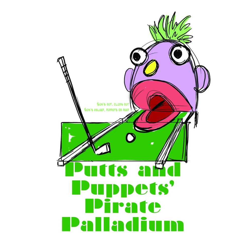 A rough t-shirt design done in bright solid colors and sketchy lines. In the center of the image there is a mini-golf green with an upright club and ball. The green directs into a giant muppet-esque puppet mouth that stands open at the end of the green. The head is shaped like one half of an egg with giant orb eyes, a tuft of green hair, and a oblong, yellow nose. Under the artwork is the phrase "Putts and Puppets Pirate Palladium" and on the left side of the head in smaller text is the phrase "Suns Out Clubs Out. Suns asleep, puppets do peep." 