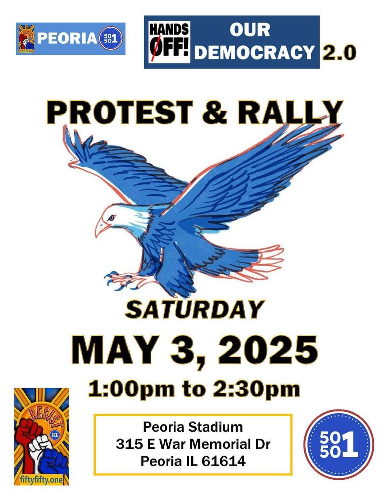 Flyer with blue eagle; smaller image with word "resist" and red, white, and blue fists and URL fiftyfifty.one; 50501 logo; and text:
Peoria 50501. Hands Off Our Democracy 2.0.
Protest & rally.  Saturday, May 3, 2025, 1:00pm to 2:30pm.
Peoria Stadium, 315 E. War Memorial Dr., Peoria IL 61614.