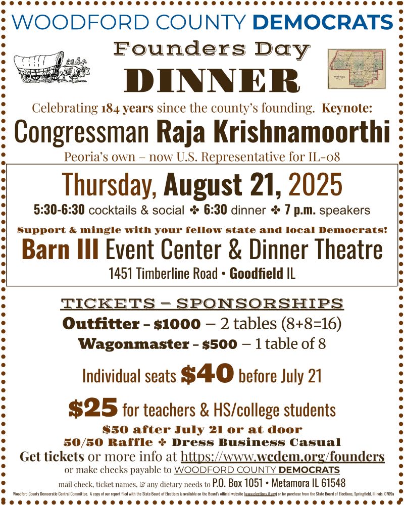 Flyer, dark brown text on white background, with the following text:
WOODFORD COUNTY DEMOCRATS Founders Day DINNER:
Celebrating 184 years since the county's founding.
Keynote: Congressman Raja Krishnamoorthi - Peoria's own – now U.S. Representative for IL-08.
Thursday, August 21, 2025; 5:30-6:30 cocktails & social, 6:30 dinner, 7 p.m. speakers
Support & mingle with your fellow state and local Democrats!
Barn III Event Center & Dinner Theatre
1451 Timberline Road, Goodfield IL
TICKETS — SPONSORSHIPS:
Outfitter – $1000 – 2 tables (8+8=16).
Wagonmaster – $500 – 1 table of 8.
Individual seats $40 before July 21.
$25 for teachers & HS/college students.
$50 after July 21 or at door.
50/50 Raffle. Dress Business Casual.
Get tickets or more info at https://www.wcdem.org/founders or make checks payable to WOODFORD COUNTY DEMOCRATS; mail check, ticket names, & any dietary needs to P.O. Box 1051, Metamora IL 61548.
Woodford County Democratic Central Committee.  A copy of our report filed with the State Board of Elections is available on the Board's official website (www.elections.il.gov) or for purchase from the State Board of Elections, Springfield, Illinois. 0709a