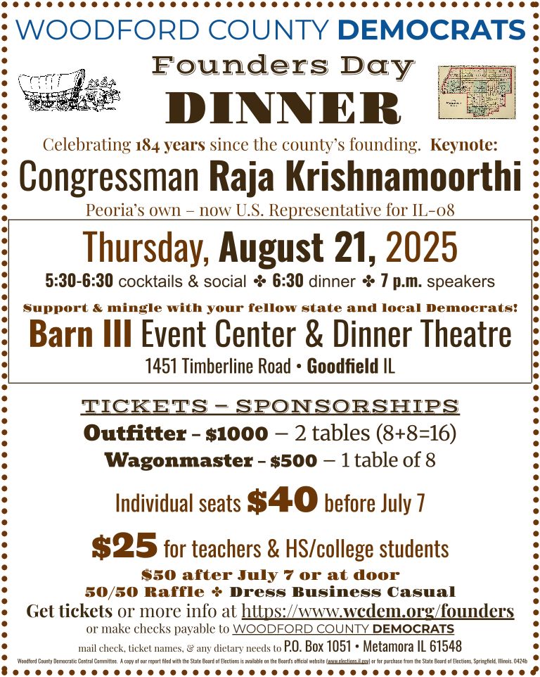 Flyer, dark brown text on white background, with the following text:
WOODFORD COUNTY DEMOCRATS Founders Day DINNER:
Celebrating 184 years since the county's founding.
Keynote: Congressman Raja Krishnamoorthi - Peoria's own – now U.S. Representative for IL-08.
Thursday, August 21, 2025; 5:30-6:30 cocktails & social, 6:30 dinner, 7 p.m. speakers
Support & mingle with your fellow state and local Democrats!
Barn III Event Center & Dinner Theatre
1451 Timberline Road, Goodfield IL
TICKETS — SPONSORSHIPS:
Outfitter – $1000 – 2 tables (8+8=16).
Wagonmaster – $500 – 1 table of 8.
Individual seats $40 before July 7.
$25 for teachers & HS/college students.
$50 after July 7 or at door.
50/50 Raffle. Dress Business Casual.
Get tickets or more info at https://www.wcdem.org/founders or make checks payable to WOODFORD COUNTY DEMOCRATS; mail check, ticket names, & any dietary needs to P.O. Box 1051, Metamora IL 61548.
Woodford County Democratic Central Committee.  A copy of our report filed with the State Board of Elections is available on the Board's official website (www.elections.il.gov) or for purchase from the State Board of Elections, Springfield, Illinois. 0424b