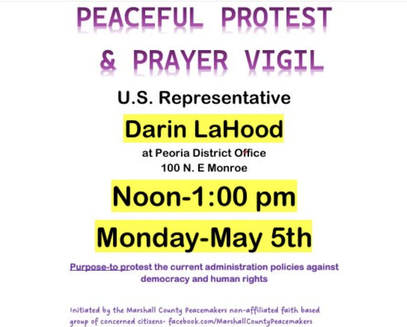 Flyer with purple and black text:
Peaceful protest & prayer vigil.
U.S. Representative Darin LaHood at Peoria District Office, 100 N.E. Monroe.
Noon-1:00pm, Monday May 5th.
Purpose: to protest the current administration policies against democracy and human rights.
Initiated by the Marshall County Peacemakers non-affiliated faith based group of concerned citizens- https://facebook.com/MarshallCountyPeacemakers