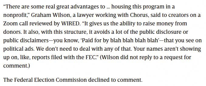 An excerpt from the WIRED article, "A Dark Money Group Is Secretly Funding High-Profile Democratic Influencers." It reads as follows:
“There are some real great advantages to … housing this program in a nonprofit,” Graham Wilson, a lawyer working with Chorus, said to creators on a Zoom call reviewed by WIRED. “It gives us the ability to raise money from donors. It also, with this structure, it avoids a lot of the public disclosure or public disclaimers—you know, ‘Paid for by blah blah blah blah’—that you see on political ads. We don’t need to deal with any of that. Your names aren’t showing up on, like, reports filed with the FEC.” (Wilson did not reply to a request for comment.)

The Federal Election Commission declined to comment.