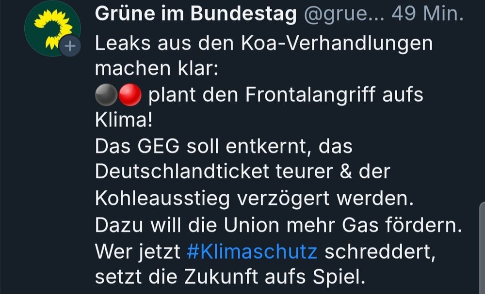 Tweet von „Grüne im Bundestag“:
„Leaks aus den Koa-Verhandlungen machen klar:
⚫️🔴 plant den Frontalangriff aufs Klima!
Das GEG soll entkernt, das Deutschlandticket teurer & der Kohleausstieg verzögert werden.
Dazu will die Union mehr Gas fördern.
Wer jetzt #Klimaschutz schreddert, setzt die Zukunft aufs Spiel.“