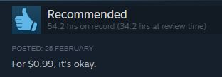 Steam review on a game that says "For $0.99, it's okay"
But it also shows the user had 34.2hrs at time of review, and has since reviewing played another 20 hours.
