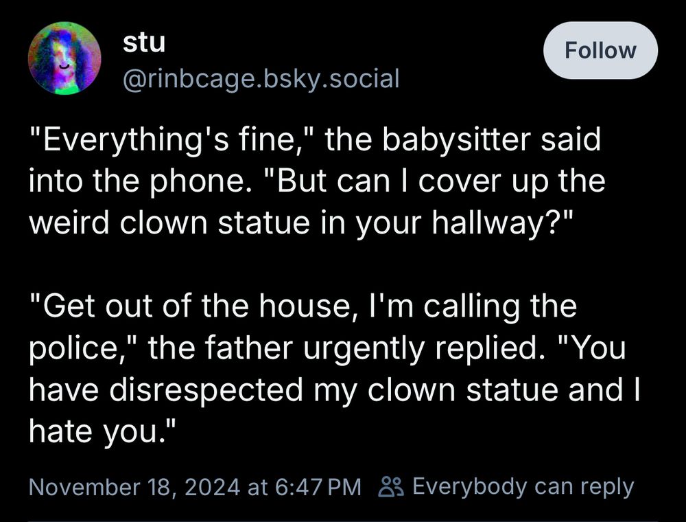 stu
@rinbcage.bsky.social
"Everything's fine," the babysitter said into the phone. "But can I cover up the weird clown statue in your hallway?"

"Get out of the house, I'm calling the police," the father urgently replied. "You have disrespected my clown statue and I hate you."
November 18, 2024 at 6:47 PM