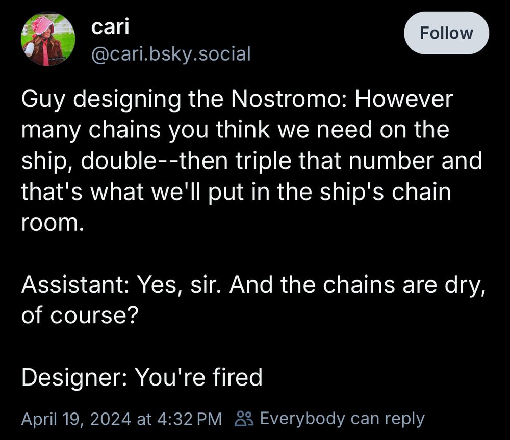 cari
@cari.bsky.social
Guy designing the Nostromo: However many chains you think we need on the ship, double--then triple that number and that's what we'll put in the ship's chain room.

Assistant: Yes, sir. And the chains are dry, of course?

Designer: You're fired
April 19, 2024 at 4:32 PM