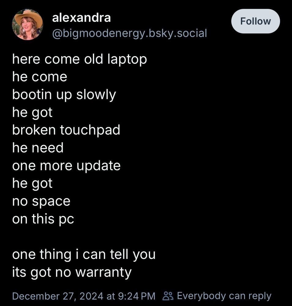 alexandra
@bigmoodenergy.bsky.social
here come old laptop 
he come 
bootin up slowly 
he got 
broken touchpad 
he need 
one more update 
he got 
no space 
on this pc

one thing i can tell you 
its got no warranty
December 27, 2024 at 9:24 PM