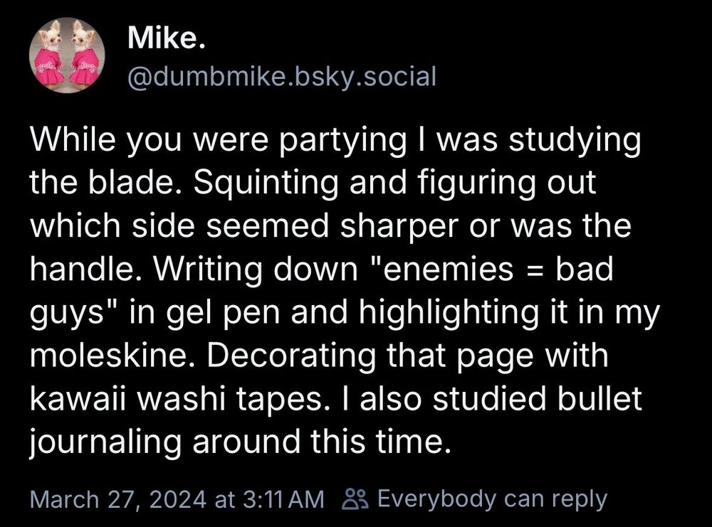 Mike.
@dumbmike.bsky.social
While you were partying I was studying the blade. Squinting and figuring out which side seemed sharper or was the handle. Writing down "enemies = bad guys" in gel pen and highlighting it in my moleskine. Decorating that page with kawaii washi tapes. I also studied bullet journaling around this time.
March 27, 2024 at 3:11 AM