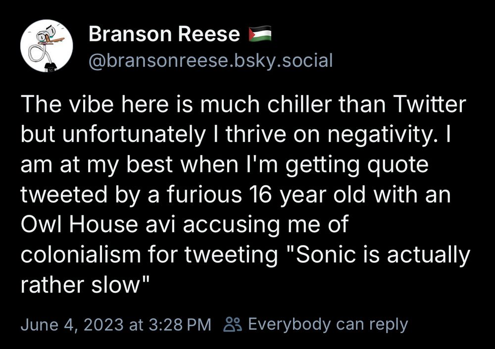 Branson Reese |
@bransonreese.bsky.social
The vibe here is much chiller than Twitter but unfortunately | thrive on negativity. I am at my best when I'm getting quote tweeted by a furious 16 year old with an Owl House avi accusing me of colonialism for tweeting "Sonic is actually rather slow"
June 4, 2023 at 3:28 PM