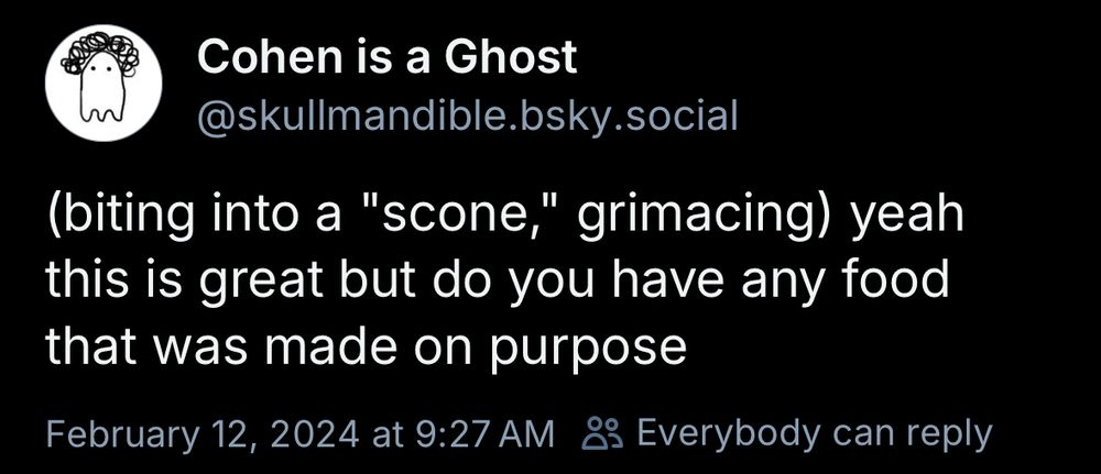 Cohen is a Ghost
@skullmandible.bsky.social
(biting into a "scone," grimacing) yeah this is great but do you have any food that was made on purpose
February 12, 2024 at 9:27 AM