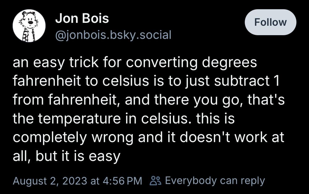 Jon Bois
@jonbois.bsky.social
an easy trick for converting degrees fahrenheit to celsius is to just subtract 1 from fahrenheit, and there you go, that's the temperature in celsius. this is completely wrong and it doesn't work at all, but it is easy
August 2, 2023 at 4:56 PM