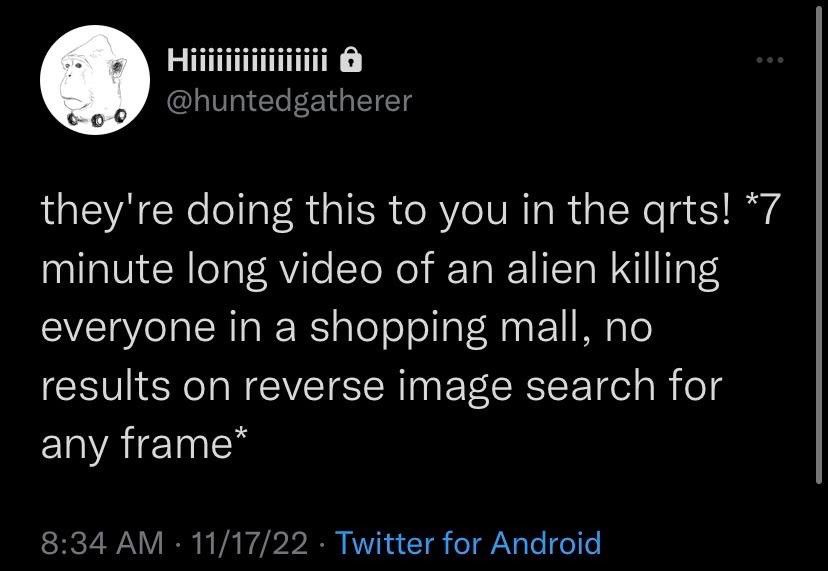 Hiiiiiiiiiiiiiiiiiiii
@huntedgatherer
they're doing this to you in the arts! *7 minute long video of an alien killing everyone in a shopping mall, no results on reverse image search for any frame*
8:34 AM • 11/17/22 • Twitter for Android