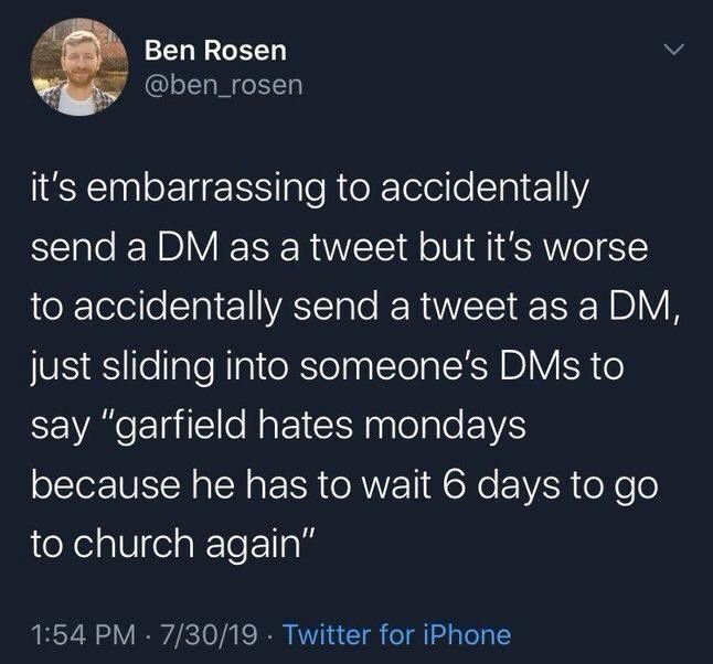 Ben Rosen
@ben_rosen
it's embarrassing to accidentally send a DM as a tweet but it's worse to accidentally send a tweet as a DM, just sliding into someone's DMs to say "garfield hates mondays because he has to wait 6 days to go to church again"
1:54 PM • 7/30/19