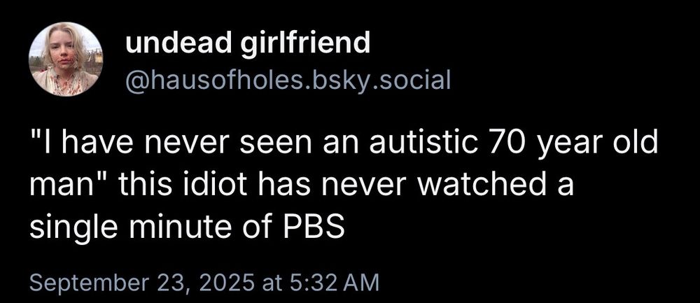 undead girlfriend
@hausofholes.bsky.social
"I have never seen an autistic 70 year old man" this idiot has never watched a single minute of PBS
September 23, 2025 at 5:32 AM