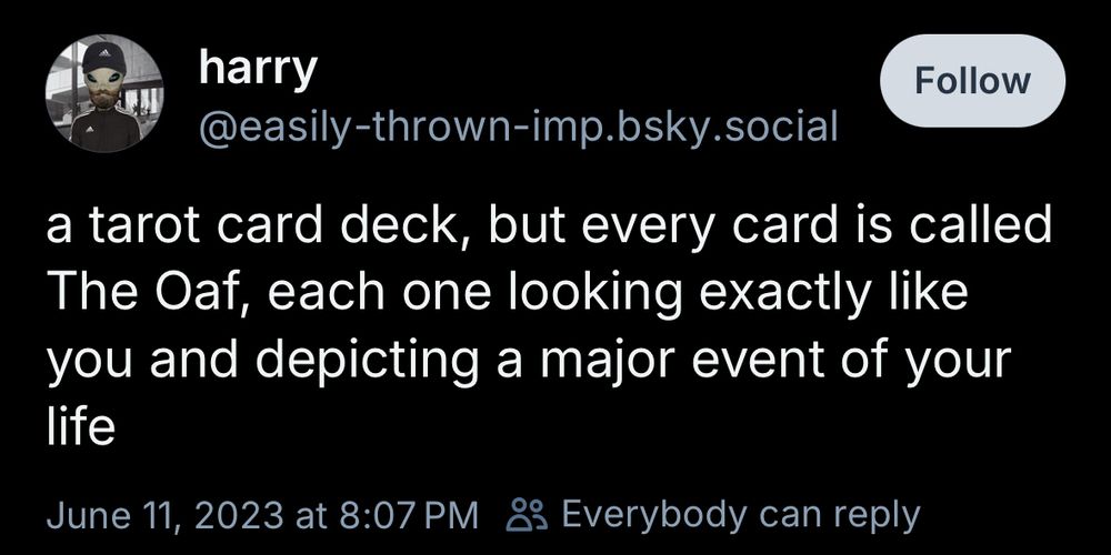 harry
@easily-thrown-imp.bsky.social
a tarot card deck, but every card is called The Oaf, each one looking exactly like you and depicting a major event of your life
June 11, 2023 at 8:07 PM