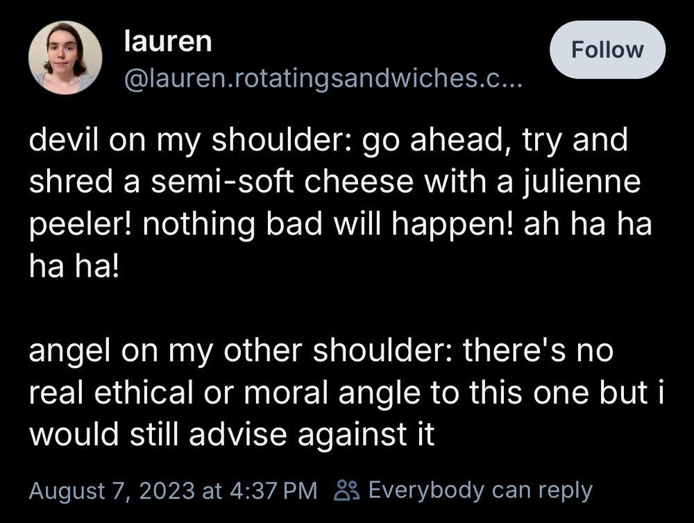 lauren 
@lauren.rotatingsandwiches.com
devil on my shoulder: go ahead, try and shred a semi-soft cheese with a julienne peeler! nothing bad will happen! ah ha ha ha ha!

angel on my other shoulder: there's no real ethical or moral angle to this one but i would still advise against it
August 7, 2023 at 4:37 PM