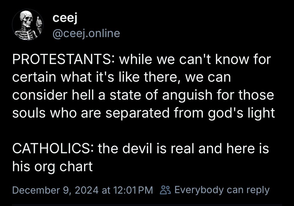 ceej
@ceej.online
PROTESTANTS: while we can't know for certain what it's like there, we can consider hell a state of anguish for those souls who are separated from god's light

CATHOLICS: the devil is real and here is his org chart
December 9, 2024 at 12:01 PM