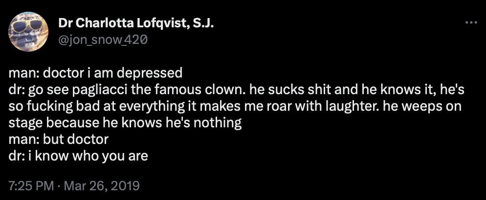 Dr Charlotta Lofqvist, S.J.
@jon_snow 420
man: doctor i am depressed
dr: go see pagliacci the famous clown. he sucks shit and he knows it, he's so fucking bad at everything it makes me roar with laughter. he weeps on stage because he knows he's nothing 
man: but doctor
dr: i know who you are
7:25 PM • Mar 26, 2019