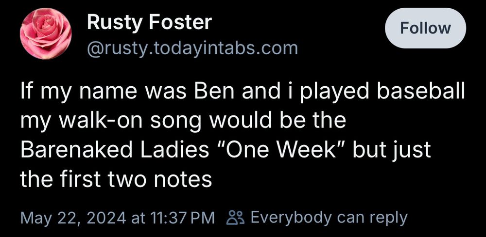 Rusty Foster
@rusty.todayintabs.com
If my name was Ben and i played baseball my walk-on song would be the Barenaked Ladies "One Week" but just the first two notes
May 22, 2024 at 11:37 PM