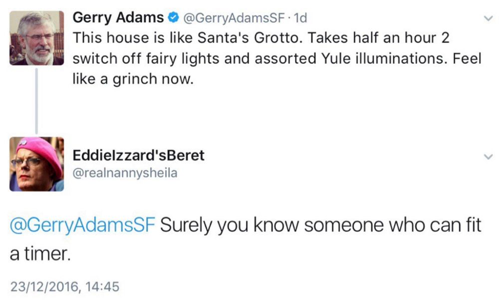 Gerry Adams • @GerryAdamsSF• 1d
This house is like Santa's Grotto. Takes half an hour 2 switch off fairy lights and assorted Yule illuminations. Feel like a grinch now.

[replying]

Eddielzzard'sBeret
@realnannysheila
@GerryAdamsSF Surely you know someone who can fit a timer.
23/12/2016, 14:45