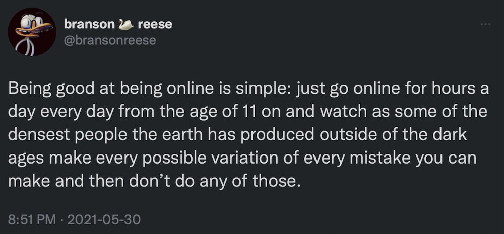 branson 2
reese
@bransonreese
Being good at being online is simple: just go online for hours a day every day from the age of 11 on and watch as some of the densest people the earth has produced outside of the dark ages make every possible variation of every mistake you can make and then don't do any of those.
8:51 PM • 2021-05-30