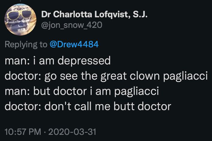 Dr Charlotta Lofqvist, S.J.
@jon_snow_420
man: i am depressed
doctor: go see the great clown pagliacci man: but doctor i am pagliacci 
doctor: don't call me butt doctor
10:57 PM • 2020-03-31