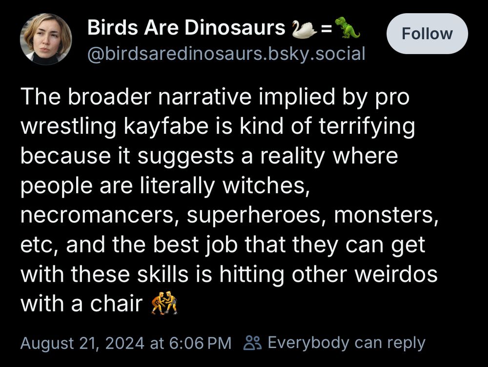 Birds Are Dinosaurs
@birdsaredinosaurs.bsky.social
The broader narrative implied by pro wrestling kayfabe is kind of terrifying because it suggests a reality where people are literally witches, necromancers, superheroes, monsters, etc, and the best job that they can get with these skills is hitting other weirdos with a chair 🤼
August 21, 2024 at 6:06 PM
