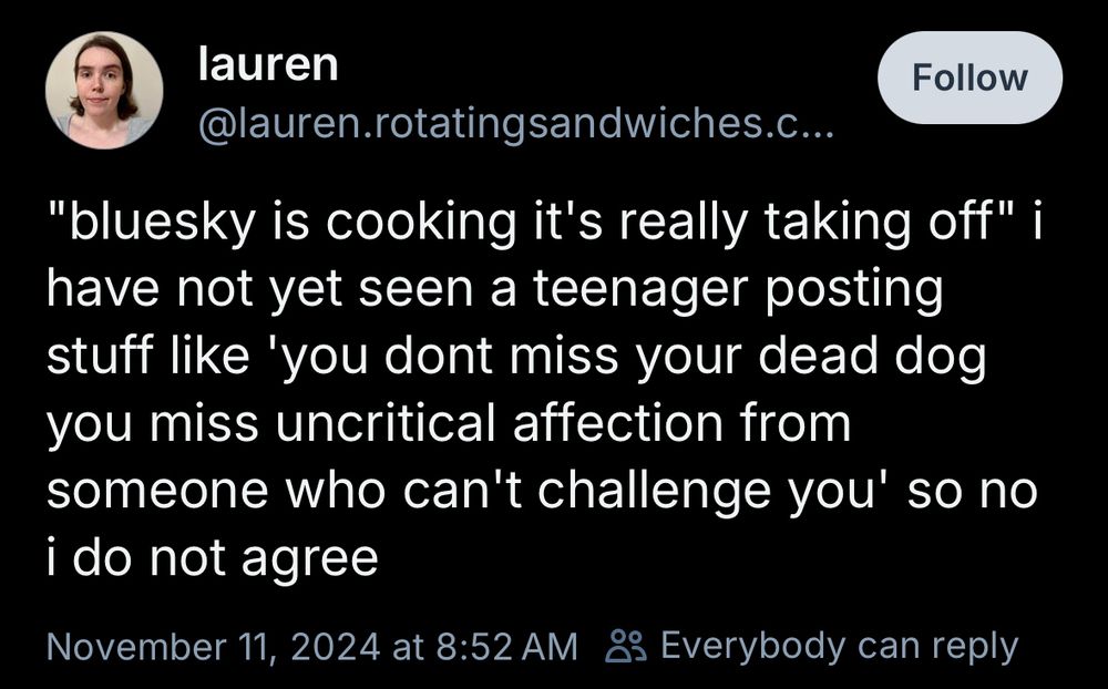 lauren
@lauren.rotatingsandwiches.com
"bluesky is cooking it's really taking off" i have not yet seen a teenager posting stuff like 'you dont miss your dead dog you miss uncritical affection from someone who can't challenge you' so no i do not agree
November 11, 2024 at 8:52 AM