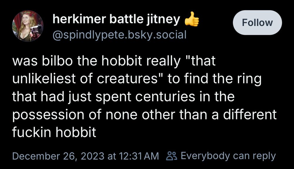 herkimer battle jitney
@spindlypete.bsky.social
was bilbo the hobbit really "that unlikeliest of creatures" to find the ring that had just spent centuries in the possession of none other than a different fuckin hobbit
December 26, 2023 at 12:31 AM