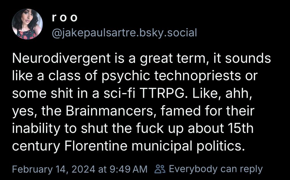 r00
@jakepaulsartre.bsky.social
Neurodivergent is a great term, it sounds like a class of psychic technopriests or some shit in a sci-fi TTRPG. Like, ahh, yes, the Brainmancers, famed for their inability to shut the fuck up about 15th century Florentine municipal politics.
February 14, 2024 at 9:49 AM