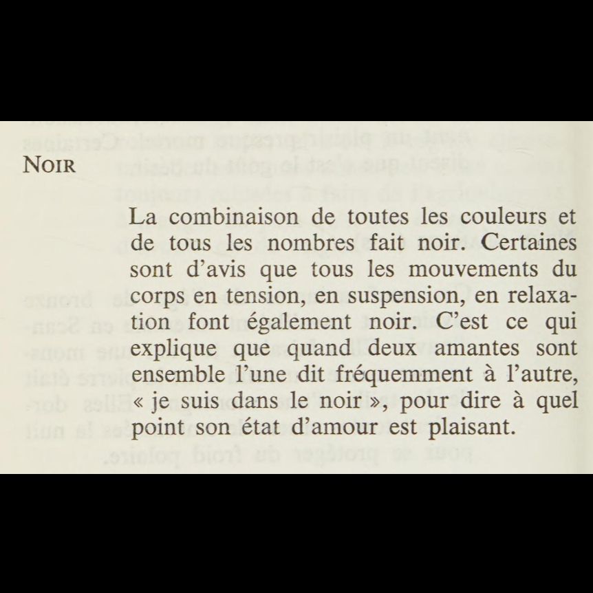« NOIR

La combinaison de toutes les couleurs et de tous les nombres fait noir. Certaines sont d'avis que tous les mouvements du corps en tension, en suspension, en relaxation font également noir. C'est ce qui explique que quand deux amantes sont ensemble l'une dit fréquemment à l'autre, "je suis dans le noir", pour dire à quel point son état est plaisant. »