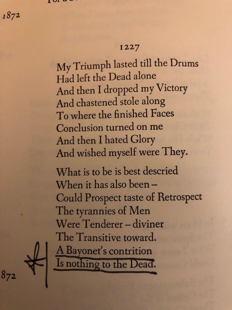 « 1227

My Triumph lasted till the Drums
Had left the Dead alone
And then I dropped my Victory
And chastened stole along
To where the finished Faces
Conclusion turned on me
And then I hated Glory
And wished myself were They.

What is to be is best descried
When it has also been-
Could Prospect taste of Retrospect
The tyrannies of Men
Were Tenderer-diviner
The Transitive toward.
A Bayonet's contrition
Is nothing to the Dead. »