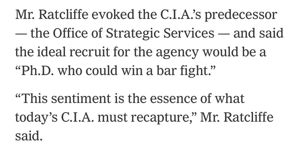 Mr. Ratcliffe evoked the C.I.A.'s predecessor
- the Office of Strategic Services — and said the ideal recruit for the agency would be a
"Ph.D. who could win a bar fight."
"This sentiment is the essence of what today's C.I.A. must recapture," Mr. Ratcliffe said.