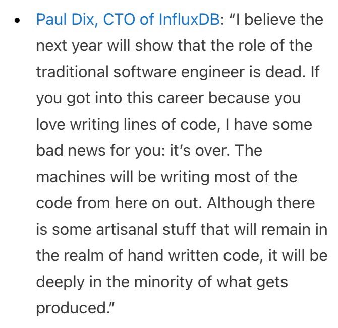 Paul Dix, CTO of InfluxDB: “I believe the next year will show that the role of the traditional software engineer is dead. If you got into this career because you love writing lines of code, I have some bad news for you: it’s over. The machines will be writing most of the code from here on out. Although there is some artisanal stuff that will remain in the realm of hand written code, it will be deeply in the minority of what gets produced.