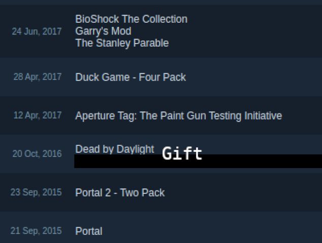 24 jun 2017 Bioshock The collection, Garry's Mod, The Stanley Parable
28 apr 2017 Duck Game - Four Pack
12 apr 2017 Aperture Tag: The Paint Gun Testing Initiative
20 oct 2016 Dead by Daylight  (Gift for someone)
23 sep 2015 Portal 2 - Two Pack
21 sep 2015 Portal
