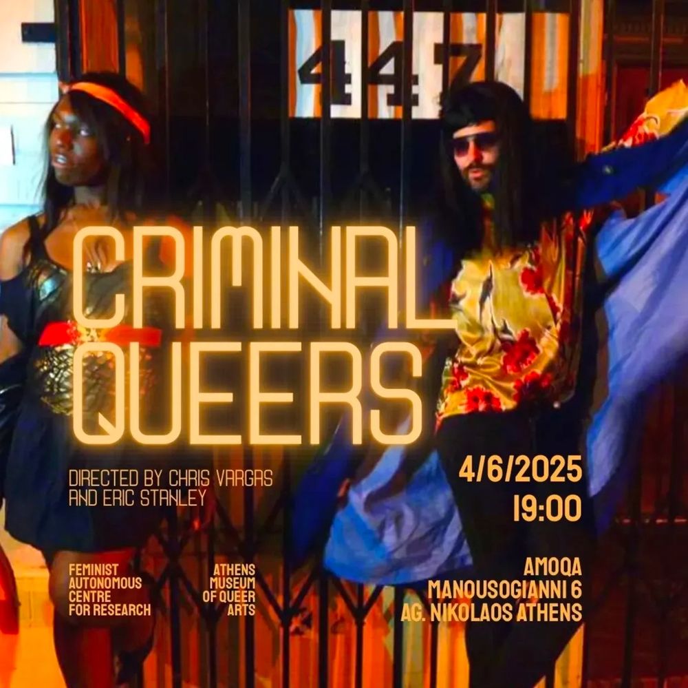 CRIAINAL
QUEERS
DIRECTED BY CHRIS VARGAS
AND ERIC STANLEY
FEMINIST
AUTONOMOUS
CENTRE
FOR RESEARCH
ATHENS MUSEUM OF QUEER ARTS
4/6/2025
19:00
AMOQA
MANOUSOGIANNI 6
AG. NIKOLAOS ATHENS